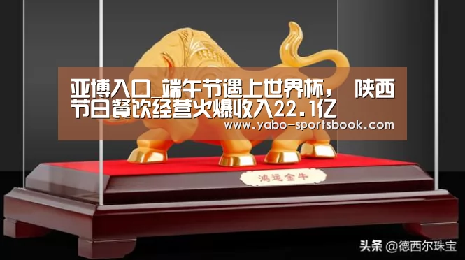 亚博入口_端午节遇上世界杯, 陕西节日餐饮经营火爆收入22.1亿(图3) 亚博官网
